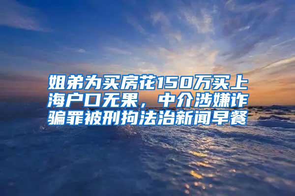 姐弟为买房花150万买上海户口无果，中介涉嫌诈骗罪被刑拘法治新闻早餐