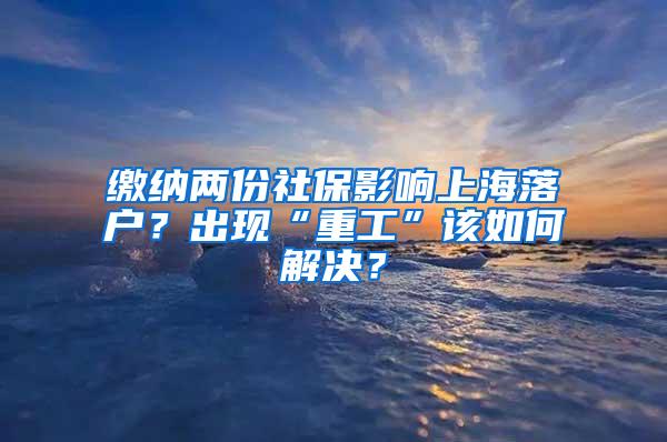 缴纳两份社保影响上海落户？出现“重工”该如何解决？