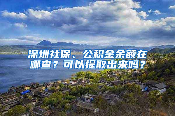 深圳社保、公积金余额在哪查？可以提取出来吗？