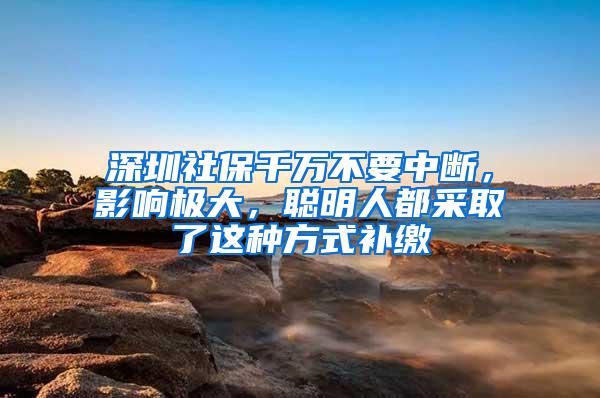 深圳社保千万不要中断，影响极大，聪明人都采取了这种方式补缴