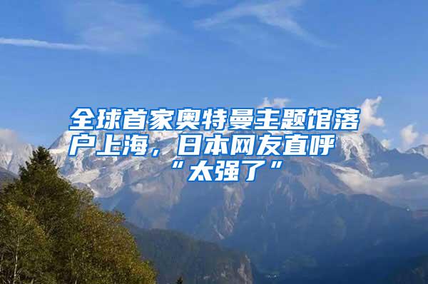 全球首家奥特曼主题馆落户上海，日本网友直呼“太强了”