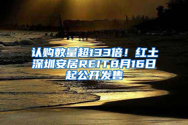 认购数量超133倍！红土深圳安居REIT8月16日起公开发售