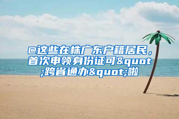 @这些在株广东户籍居民，首次申领身份证可"跨省通办"啦