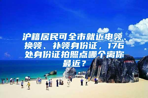 沪籍居民可全市就近申领、换领、补领身份证，176处身份证拍照点哪个离你最近？