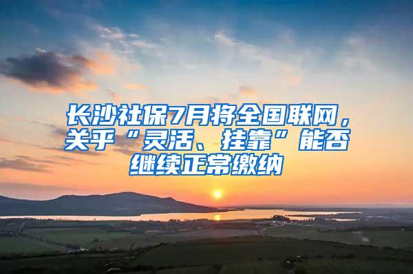 长沙社保7月将全国联网，关乎“灵活、挂靠”能否继续正常缴纳