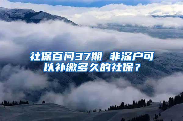 社保百问37期 非深户可以补缴多久的社保？