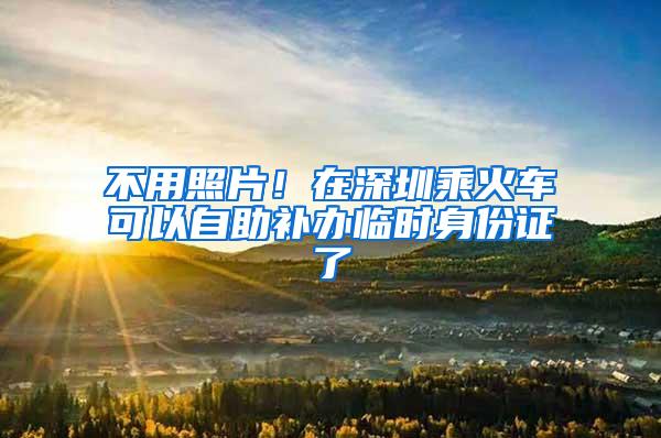 不用照片！在深圳乘火车可以自助补办临时身份证了