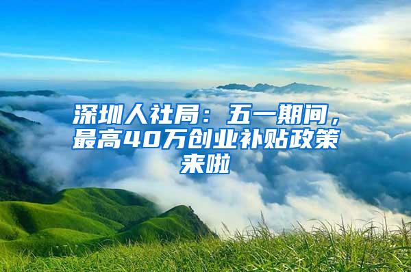 深圳人社局：五一期间，最高40万创业补贴政策来啦