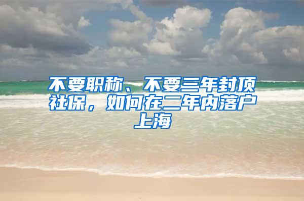 不要职称、不要三年封顶社保，如何在二年内落户上海