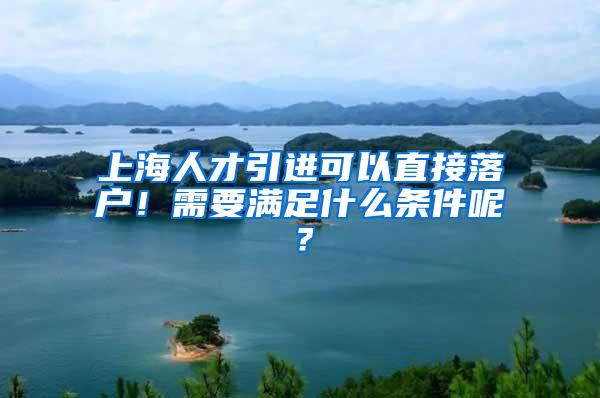 上海人才引进可以直接落户！需要满足什么条件呢？