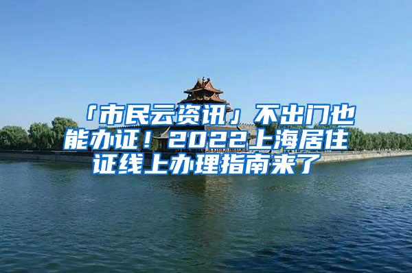 「市民云资讯」不出门也能办证！2022上海居住证线上办理指南来了