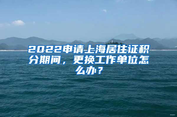 2022申请上海居住证积分期间，更换工作单位怎么办？