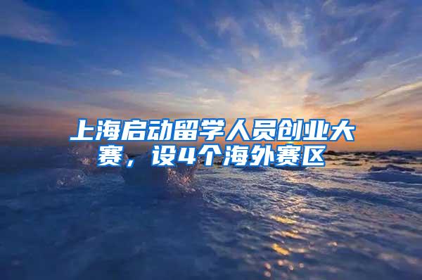 上海启动留学人员创业大赛，设4个海外赛区