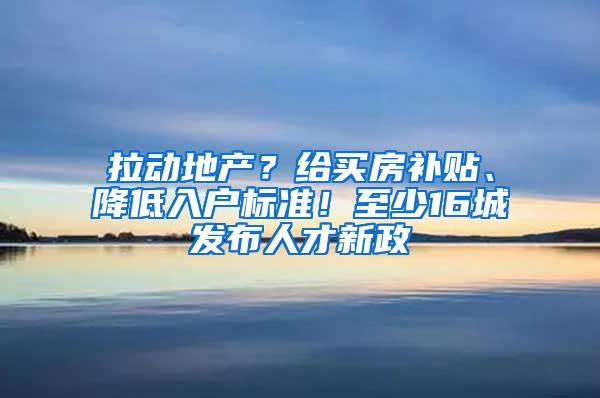 拉动地产？给买房补贴、降低入户标准！至少16城发布人才新政