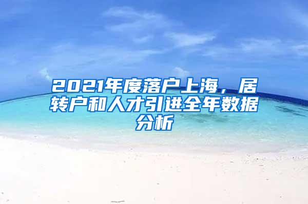 2021年度落户上海，居转户和人才引进全年数据分析