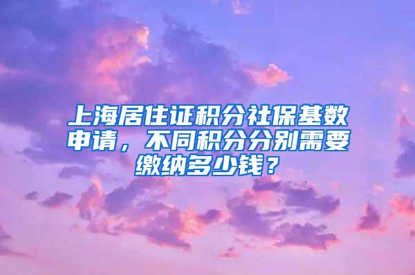 上海居住证积分社保基数申请，不同积分分别需要缴纳多少钱？