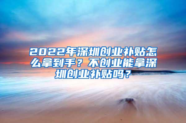 2022年深圳创业补贴怎么拿到手？不创业能拿深圳创业补贴吗？