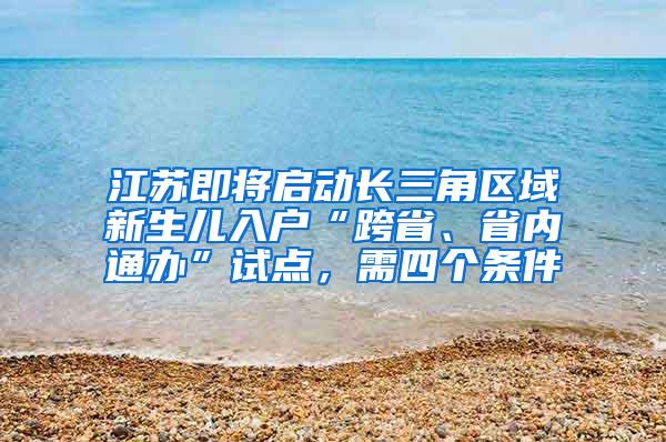 江苏即将启动长三角区域新生儿入户“跨省、省内通办”试点，需四个条件