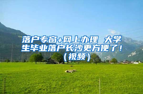 落户专窗+网上办理 大学生毕业落户长沙更方便了！（视频）