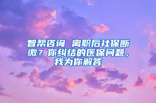 智帮咨询 离职后社保断缴？你纠结的医保问题，我为你解答