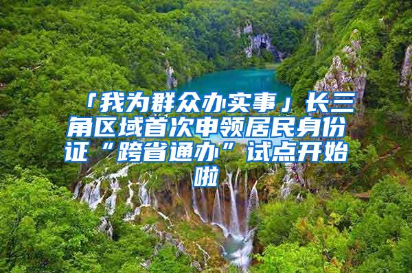 「我为群众办实事」长三角区域首次申领居民身份证“跨省通办”试点开始啦