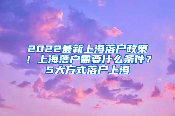 2022最新上海落户政策！上海落户需要什么条件？5大方式落户上海