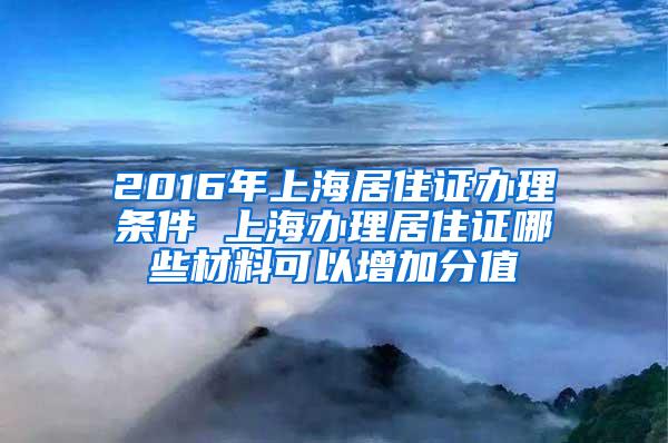 2016年上海居住证办理条件 上海办理居住证哪些材料可以增加分值