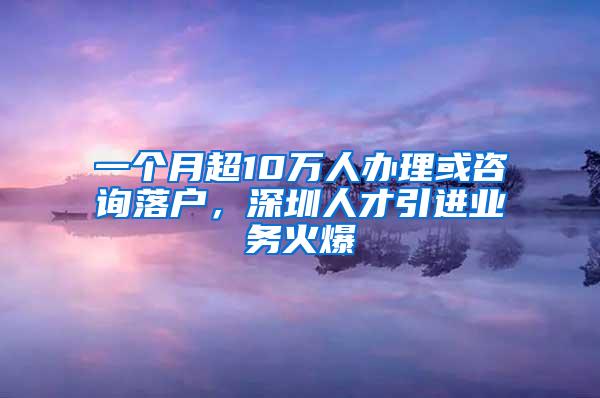 一个月超10万人办理或咨询落户，深圳人才引进业务火爆