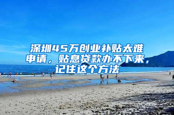 深圳45万创业补贴太难申请，贴息贷款办不下来，记住这个方法