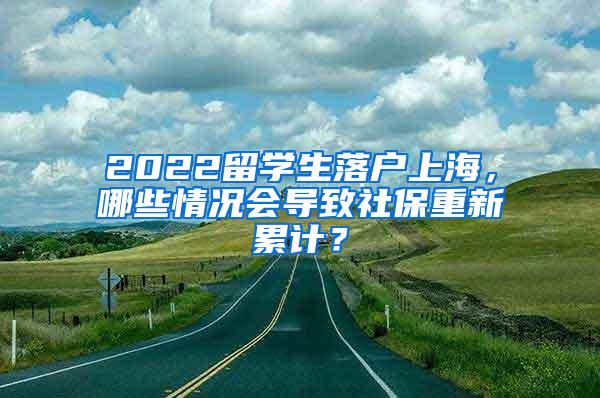 2022留学生落户上海，哪些情况会导致社保重新累计？