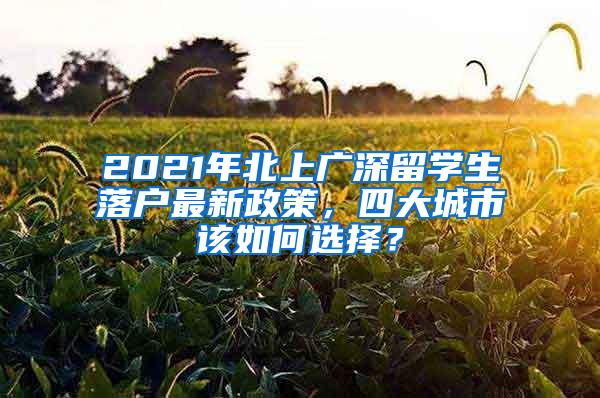 2021年北上广深留学生落户最新政策，四大城市该如何选择？