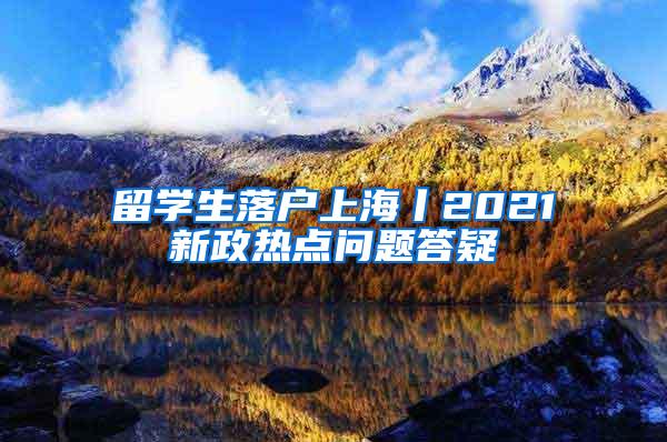 留学生落户上海丨2021新政热点问题答疑