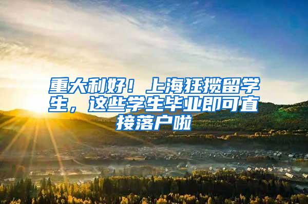 重大利好！上海狂揽留学生，这些学生毕业即可直接落户啦