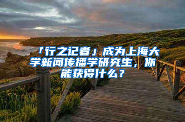 「行之记者」成为上海大学新闻传播学研究生，你能获得什么？