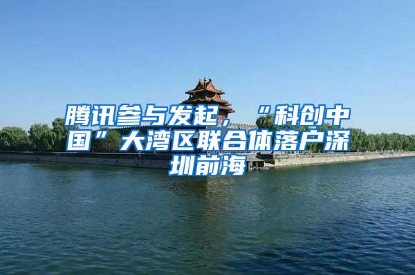腾讯参与发起，“科创中国”大湾区联合体落户深圳前海