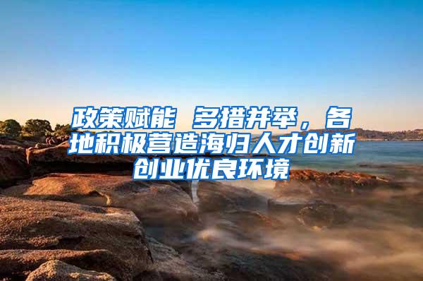 政策赋能 多措并举，各地积极营造海归人才创新创业优良环境