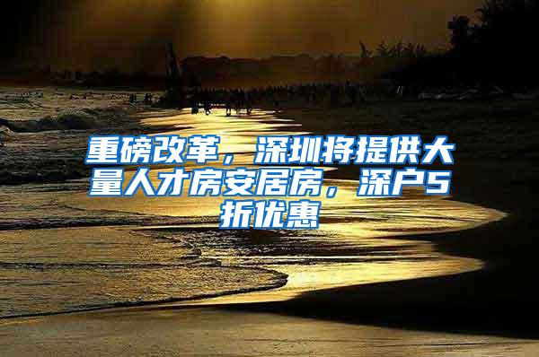 重磅改革，深圳将提供大量人才房安居房，深户5折优惠