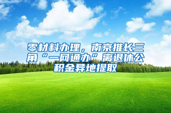 零材料办理，南京推长三角“一网通办”离退休公积金异地提取