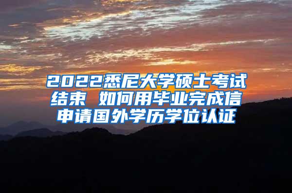 2022悉尼大学硕士考试结束 如何用毕业完成信申请国外学历学位认证