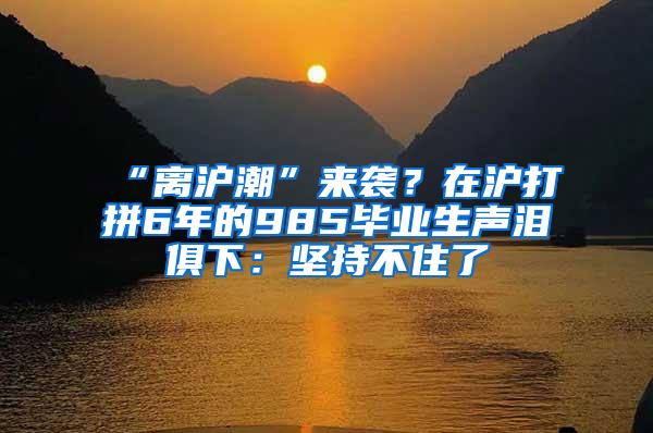 “离沪潮”来袭？在沪打拼6年的985毕业生声泪俱下：坚持不住了