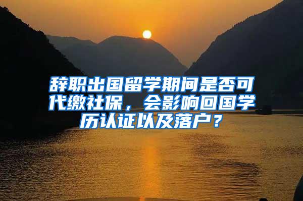 辞职出国留学期间是否可代缴社保，会影响回国学历认证以及落户？