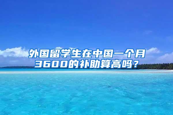 外国留学生在中国一个月3600的补助算高吗？