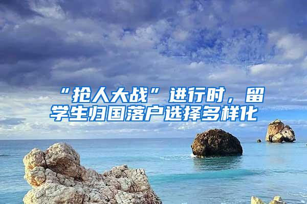 “抢人大战”进行时，留学生归国落户选择多样化