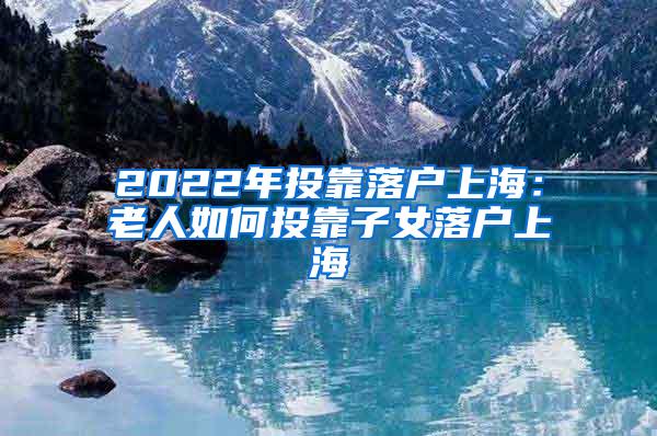 2022年投靠落户上海：老人如何投靠子女落户上海