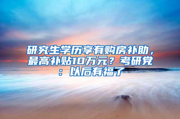 研究生学历享有购房补助，最高补贴10万元？考研党：以后有福了