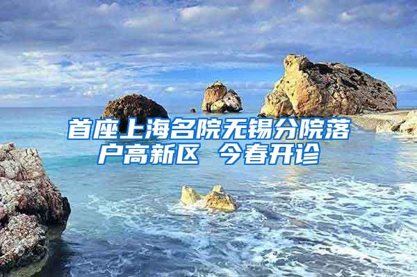 首座上海名院无锡分院落户高新区 今春开诊