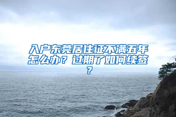 入户东莞居住证不满五年怎么办？过期了如何续签？