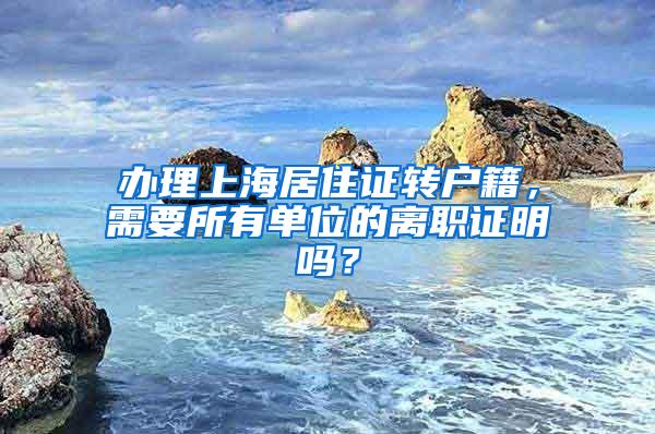 办理上海居住证转户籍，需要所有单位的离职证明吗？