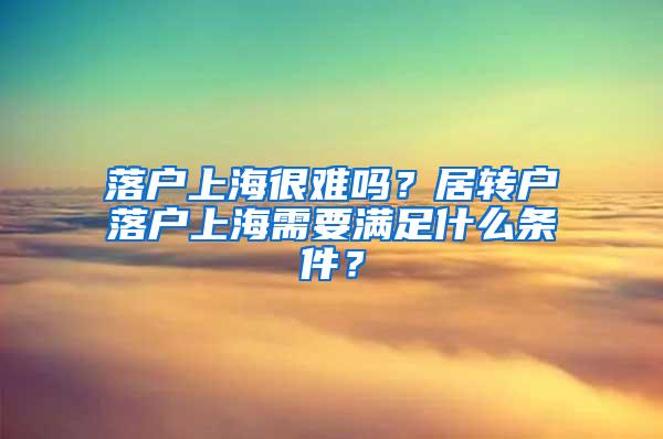 落户上海很难吗？居转户落户上海需要满足什么条件？