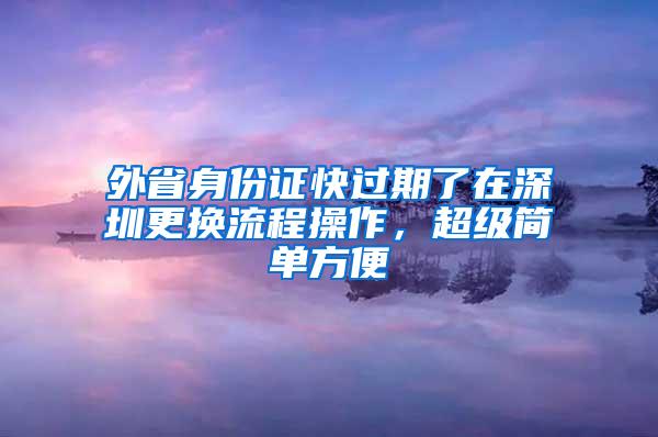 外省身份证快过期了在深圳更换流程操作，超级简单方便